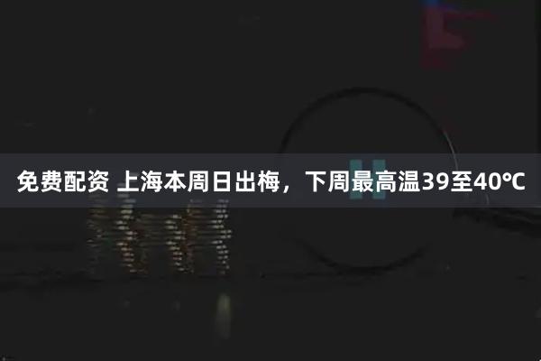 免费配资 上海本周日出梅，下周最高温39至40℃