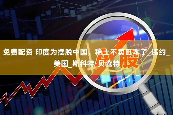 免费配资 印度为摆脱中国，稀土不卖日本了_违约_美国_斯科特·贝森特