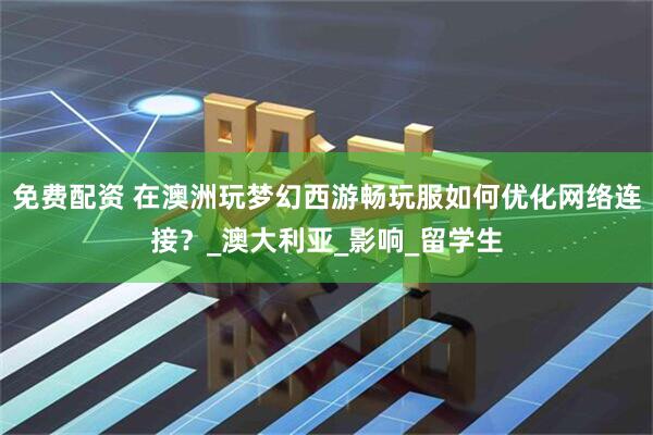 免费配资 在澳洲玩梦幻西游畅玩服如何优化网络连接？_澳大利亚_影响_留学生