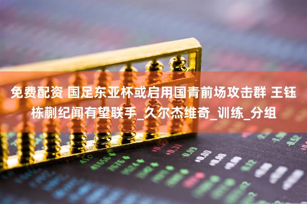 免费配资 国足东亚杯或启用国青前场攻击群 王钰栋蒯纪闻有望联手_久尔杰维奇_训练_分组
