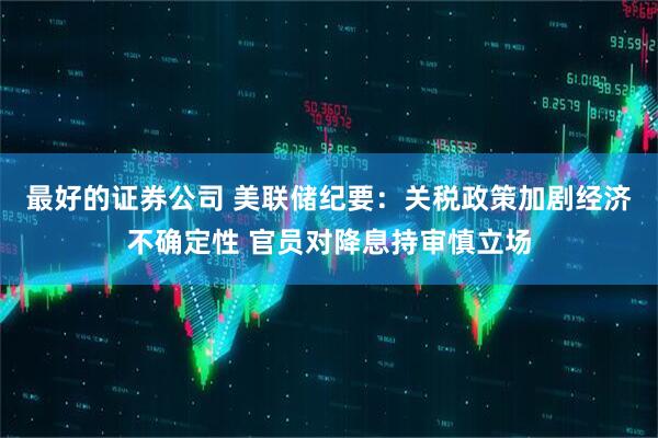 最好的证券公司 美联储纪要：关税政策加剧经济不确定性 官员对降息持审慎立场