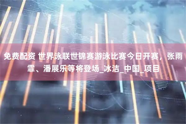 免费配资 世界泳联世锦赛游泳比赛今日开赛，张雨霏、潘展乐等将登场_冰洁_中国_项目