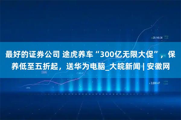 最好的证券公司 途虎养车“300亿无限大促”，保养低至五折起，送华为电脑_大皖新闻 | 安徽网