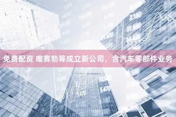 免费配资 唯赛勃等成立新公司，含汽车零部件业务