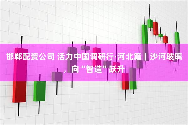 邯郸配资公司 活力中国调研行·河北篇｜沙河玻璃，向“智造”跃升