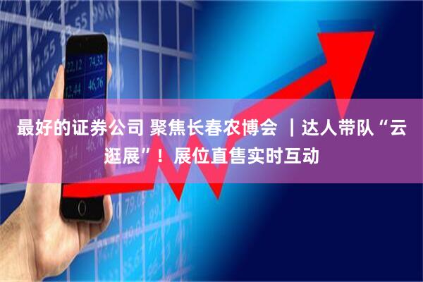 最好的证券公司 聚焦长春农博会 ｜达人带队“云逛展”！展位直售实时互动