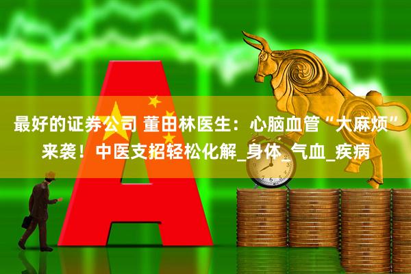 最好的证券公司 董田林医生：心脑血管“大麻烦”来袭！中医支招轻松化解_身体_气血_疾病