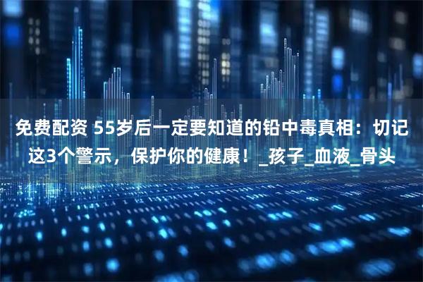 免费配资 55岁后一定要知道的铅中毒真相：切记这3个警示，保护你的健康！_孩子_血液_骨头