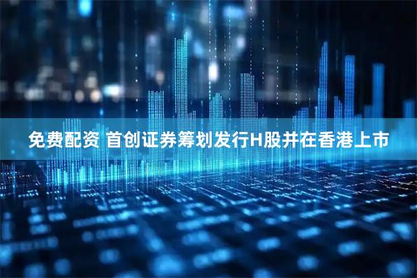免费配资 首创证券筹划发行H股并在香港上市