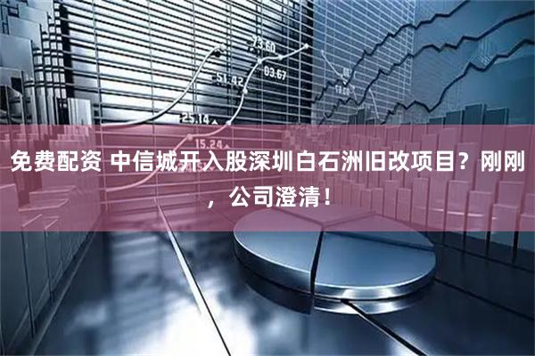 免费配资 中信城开入股深圳白石洲旧改项目？刚刚，公司澄清！