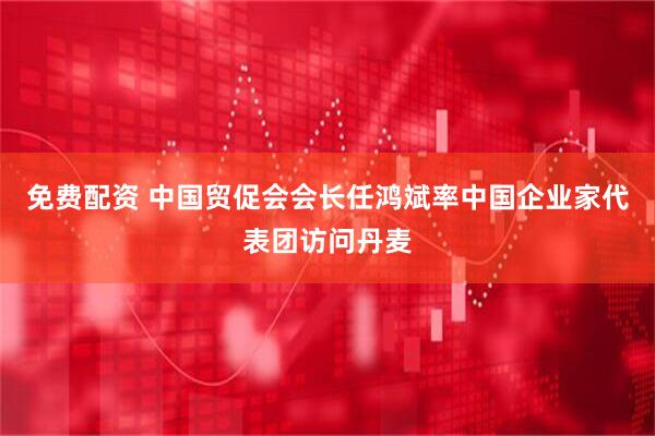 免费配资 中国贸促会会长任鸿斌率中国企业家代表团访问丹麦