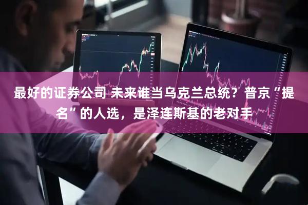 最好的证券公司 未来谁当乌克兰总统？普京“提名”的人选，是泽连斯基的老对手