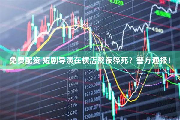 免费配资 短剧导演在横店熬夜猝死？警方通报！