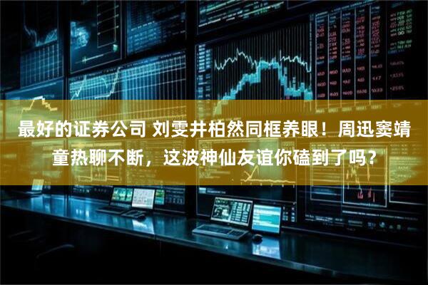 最好的证券公司 刘雯井柏然同框养眼！周迅窦靖童热聊不断，这波神仙友谊你磕到了吗？