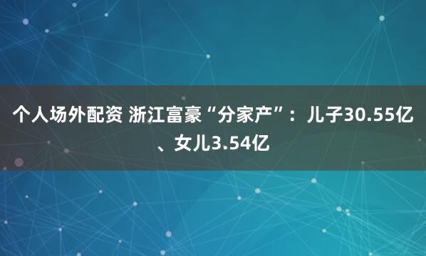 个人场外配资 浙江富豪“分家产”：儿子30.55亿、女儿3.54亿