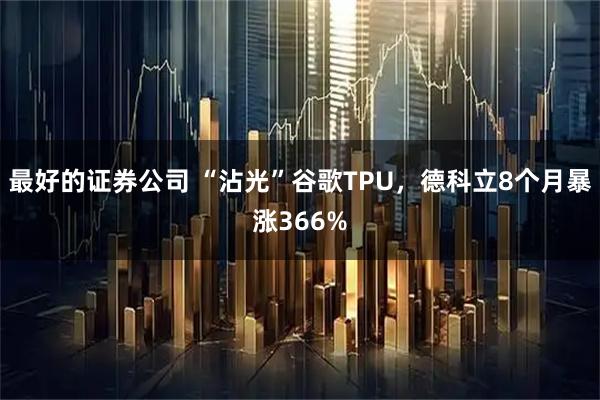 最好的证券公司 “沾光”谷歌TPU,德科立8个月暴涨366%
