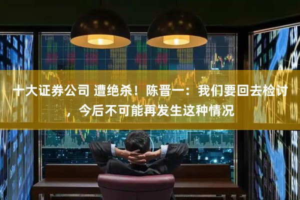 十大证券公司 遭绝杀！陈晋一：我们要回去检讨，今后不可能再发生这种情况
