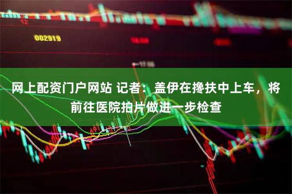 网上配资门户网站 记者：盖伊在搀扶中上车，将前往医院拍片做进一步检查