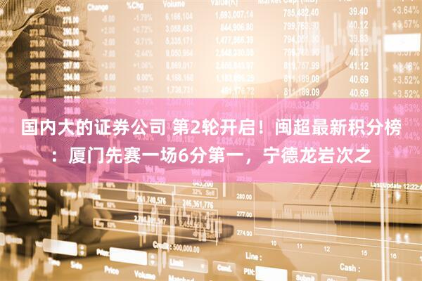 国内大的证券公司 第2轮开启！闽超最新积分榜：厦门先赛一场6分第一，宁德龙岩次之