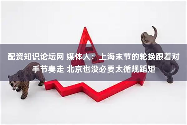 配资知识论坛网 媒体人：上海末节的轮换跟着对手节奏走 北京也没必要太循规蹈矩