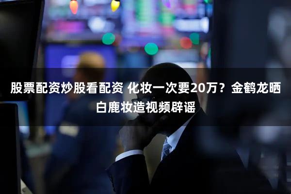 股票配资炒股看配资 化妆一次要20万？金鹤龙晒白鹿妆造视频辟谣
