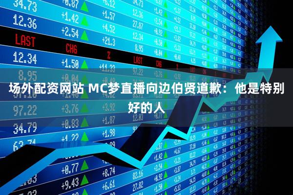 场外配资网站 MC梦直播向边伯贤道歉：他是特别好的人