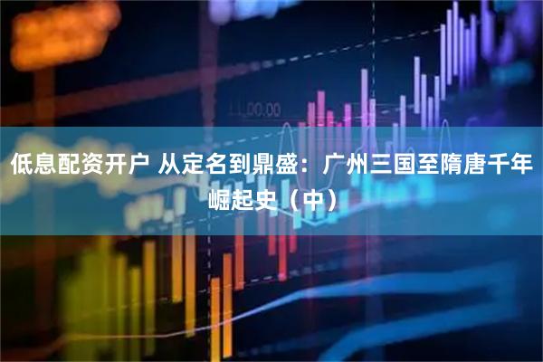 低息配资开户 从定名到鼎盛：广州三国至隋唐千年崛起史（中）