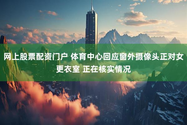 网上股票配资门户 体育中心回应窗外摄像头正对女更衣室 正在核实情况