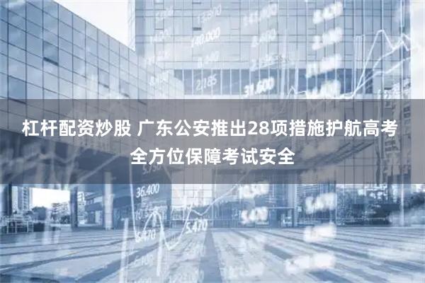 杠杆配资炒股 广东公安推出28项措施护航高考 全方位保障考试安全