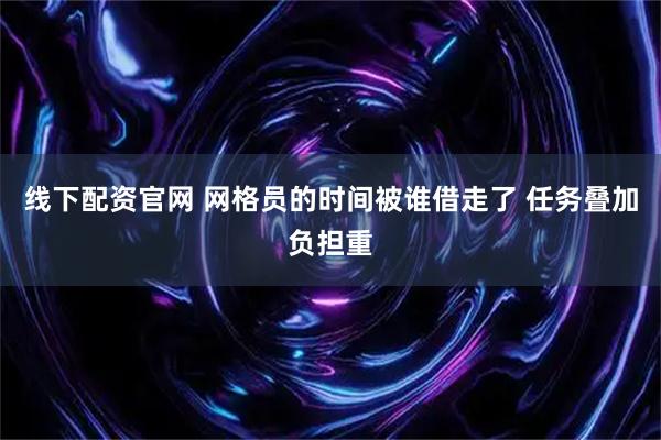线下配资官网 网格员的时间被谁借走了 任务叠加负担重