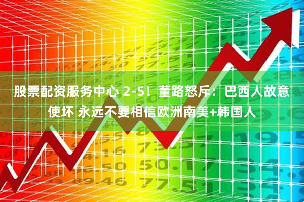 股票配资服务中心 2-5！董路怒斥：巴西人故意使坏 永远不要相信欧洲南美+韩国人