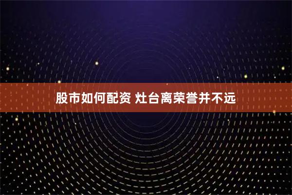 股市如何配资 灶台离荣誉并不远